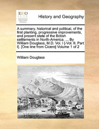 Kniha Summary, Historical and Political, of the First Planting, Progressive Improvements, and Present State of the British Settlements in North-America. ... William Douglass