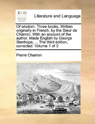 Kniha Of wisdom. Three books. Written originally in French, by the Sieur de Charron. With an account of the author. Made English by George Stanhope, ... The Pierre Charron