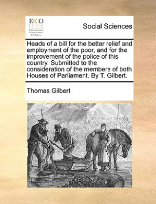 Kniha Heads of a Bill for the Better Relief and Employment of the Poor, and for the Improvement of the Police of This Country. Submitted to the Consideratio Thomas Gilbert