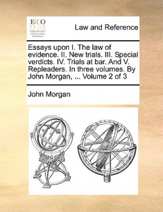 Książka Essays Upon I. the Law of Evidence. II. New Trials. III. Special Verdicts. IV. Trials at Bar. and V. Repleaders. in Three Volumes. by John Morgan, ... John Morgan