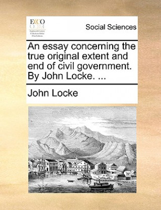 Könyv Essay Concerning the True Original Extent and End of Civil Government. by John Locke. ... John Locke