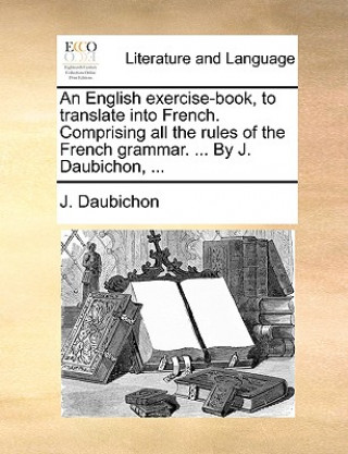 Kniha English Exercise-Book, to Translate Into French. Comprising All the Rules of the French Grammar. ... by J. Daubichon, ... J. Daubichon