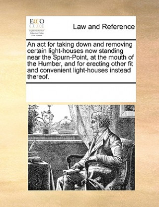 Książka ACT for Taking Down and Removing Certain Light-Houses Now Standing Near the Spurn-Point, at the Mouth of the Humber, and for Erecting Other Fit and Co See Notes Multiple Contributors