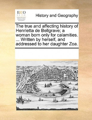 Książka True and Affecting History of Henrietta de Bellgrave; A Woman Born Only for Calamities. ... Written by Herself, and Addressed to Her Daughter Zoa. See Notes Multiple Contributors