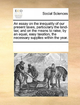 Kniha Essay on the Inequality of Our Present Taxes, Particularly the Land-Tax; And on the Means to Raise, by an Equal, Easy Taxation, the Necessary Supplies See Notes Multiple Contributors