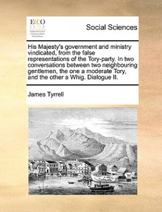 Book His Majesty's Government and Ministry Vindicated, from the False Representations of the Tory-Party. in Two Conversations Between Two Neighbouring Gent James Tyrrell