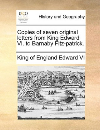 Könyv Copies of Seven Original Letters from King Edward VI. to Barnaby Fitz-Patrick. Edward VI King of England