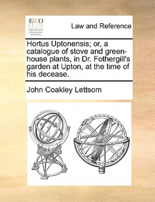 Libro Hortus Uptonensis; Or, a Catalogue of Stove and Green-House Plants, in Dr. Fothergill's Garden at Upton, at the Time of His Decease. John Coakley Lettsom