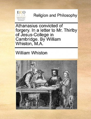 Könyv Athanasius Convicted of Forgery. in a Letter to Mr. Thirlby of Jesus-College in Cambridge. by William Whiston, M.A. William Whiston