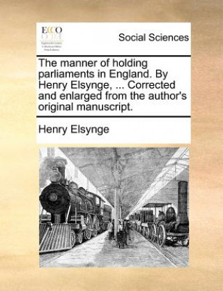 Kniha The manner of holding parliaments in England. By Henry Elsynge, ... Corrected and enlarged from the author's original manuscript. Henry Elsynge