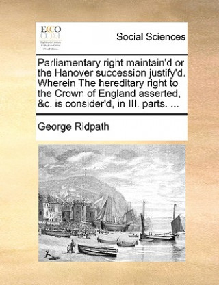 Livre Parliamentary Right Maintain'd or the Hanover Succession Justify'd. Wherein the Hereditary Right to the Crown of England Asserted, &C. Is Consider'd, George Ridpath