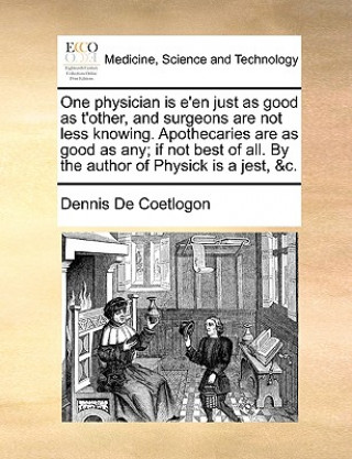 Книга One Physician Is E'En Just as Good as t'Other, and Surgeons Are Not Less Knowing. Apothecaries Are as Good as Any; If Not Best of All. by the Author o Dennis De Coetlogon