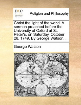 Carte Christ the Light of the World. a Sermon Preached Before the University of Oxford at St. Peter's, on Saturday, October 28. 1749. by George Watson, ... George Watson