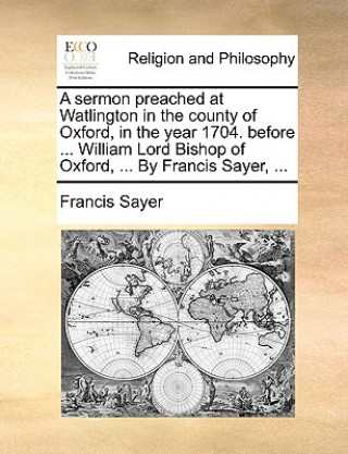 Könyv Sermon Preached at Watlington in the County of Oxford, in the Year 1704. Before ... William Lord Bishop of Oxford, ... by Francis Sayer, ... Francis Sayer