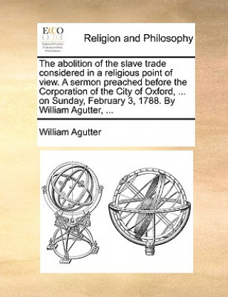 Книга Abolition of the Slave Trade Considered in a Religious Point of View. a Sermon Preached Before the Corporation of the City of Oxford, ... on Sunday, F William Agutter