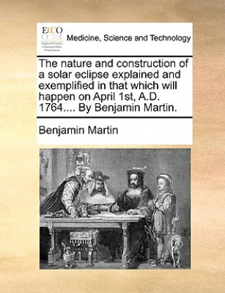 Könyv Nature and Construction of a Solar Eclipse Explained and Exemplified in That Which Will Happen on April 1st, A.D. 1764.... by Benjamin Martin. Benjamin Martin