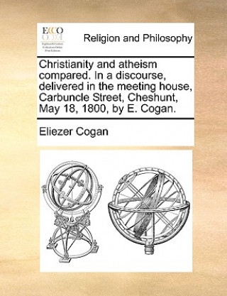 Könyv Christianity and Atheism Compared. in a Discourse, Delivered in the Meeting House, Carbuncle Street, Cheshunt, May 18, 1800, by E. Cogan. Eliezer Cogan