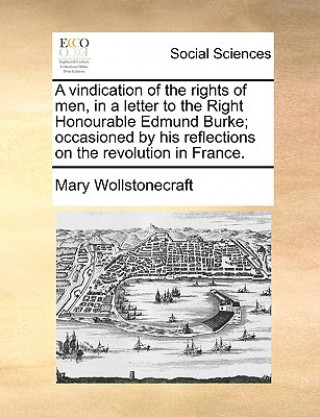 Carte A vindication of the rights of men, in a letter to the Right Honourable Edmund Burke; occasioned by his reflections on the revolution in France. Mary Wollstonecraft