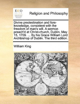 Kniha Divine Predestination and Fore-Knowledge, Consistent with the Freedom of Man's Will. a Sermon Preach'd at Christ-Church, Dublin, May 15, 1709. ... by William King