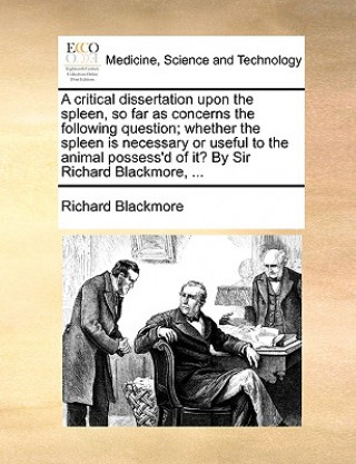 Kniha Critical Dissertation Upon the Spleen, So Far as Concerns the Following Question; Whether the Spleen Is Necessary or Useful to the Animal Possess'd of Richard Blackmore