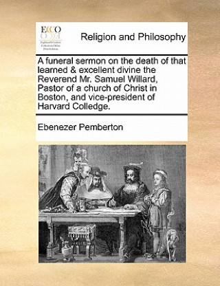 Kniha Funeral Sermon on the Death of That Learned & Excellent Divine the Reverend Mr. Samuel Willard, Pastor of a Church of Christ in Boston, and Vice-Presi Ebenezer Pemberton