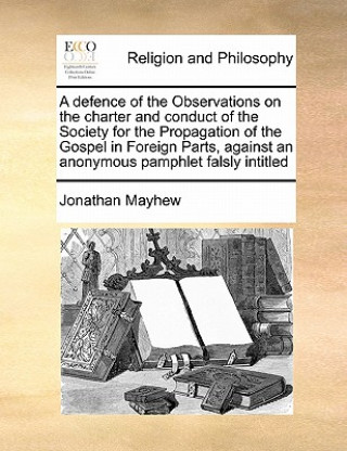 Kniha Defence of the Observations on the Charter and Conduct of the Society for the Propagation of the Gospel in Foreign Parts, Against an Anonymous Pamphle Jonathan Mayhew