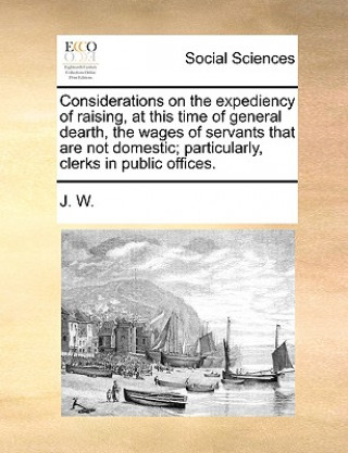 Libro Considerations on the Expediency of Raising, at This Time of General Dearth, the Wages of Servants That Are Not Domestic; Particularly, Clerks in Publ W J W