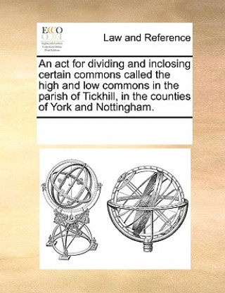 Книга ACT for Dividing and Inclosing Certain Commons Called the High and Low Commons in the Parish of Tickhill, in the Counties of York and Nottingham. Multiple Contributors