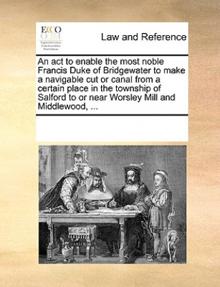 Könyv ACT to Enable the Most Noble Francis Duke of Bridgewater to Make a Navigable Cut or Canal from a Certain Place in the Township of Salford to or Near W Multiple Contributors