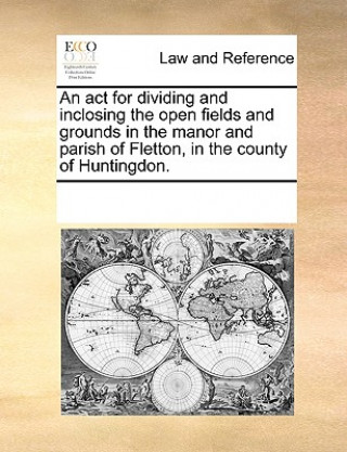 Book ACT for Dividing and Inclosing the Open Fields and Grounds in the Manor and Parish of Fletton, in the County of Huntingdon. Multiple Contributors