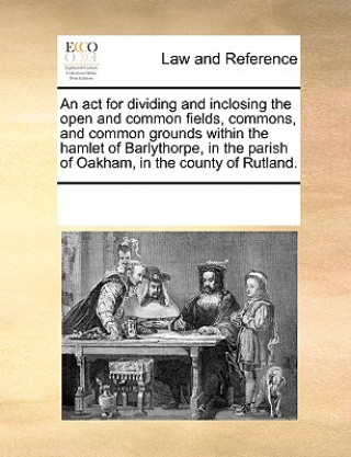 Kniha ACT for Dividing and Inclosing the Open and Common Fields, Commons, and Common Grounds Within the Hamlet of Barlythorpe, in the Parish of Oakham, in t Multiple Contributors