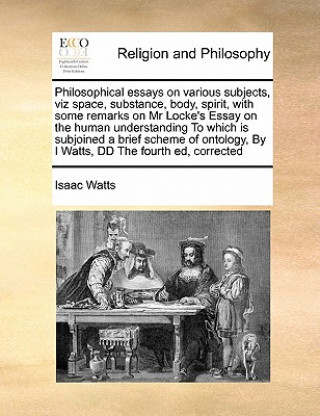 Könyv Philosophical Essays on Various Subjects, Viz Space, Substance, Body, Spirit, with Some Remarks on MR Locke's Essay on the Human Understanding to Whic Isaac Watts