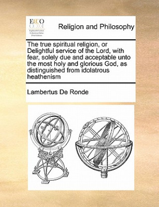 Kniha True Spiritual Religion, or Delightful Service of the Lord, with Fear, Solely Due and Acceptable Unto the Most Holy and Glorious God, as Distinguished Lambertus De Ronde