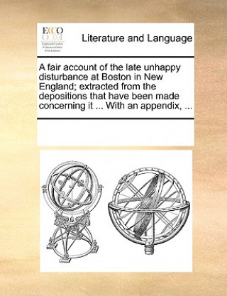 Книга Fair Account of the Late Unhappy Disturbance at Boston in New England; Extracted from the Depositions That Have Been Made Concerning It ... with an Ap Multiple Contributors