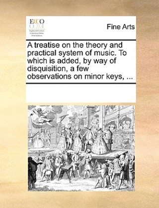 Kniha Treatise on the Theory and Practical System of Music. to Which Is Added, by Way of Disquisition, a Few Observations on Minor Keys, ... Multiple Contributors