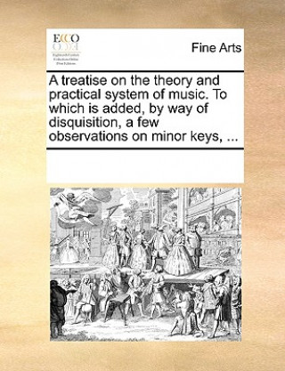 Knjiga Treatise on the Theory and Practical System of Music. to Which Is Added, by Way of Disquisition, a Few Observations on Minor Keys, ... Multiple Contributors