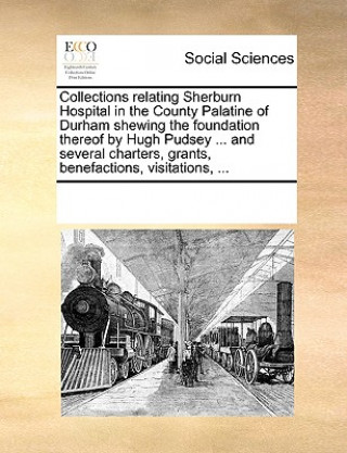 Knjiga Collections Relating Sherburn Hospital in the County Palatine of Durham Shewing the Foundation Thereof by Hugh Pudsey ... and Several Charters, Grants Multiple Contributors