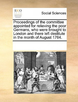 Carte Proceedings of the Committee Appointed for Relieving the Poor Germans, Who Were Brought to London and There Left Destitute in the Month of August 1764 Multiple Contributors