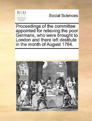 Libro Proceedings of the Committee Appointed for Relieving the Poor Germans, Who Were Brought to London and There Left Destitute in the Month of August 1764 Multiple Contributors