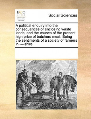 Carte Political Enquiry Into the Consequences of Enclosing Waste Lands, and the Causes of the Present High Price of Butchers Meat. Being the Sentiments of a Multiple Contributors