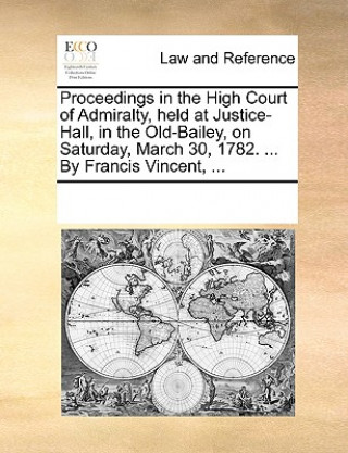 Kniha Proceedings in the High Court of Admiralty, Held at Justice-Hall, in the Old-Bailey, on Saturday, March 30, 1782. ... by Francis Vincent, ... Multiple Contributors