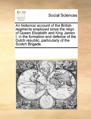 Carte Historical Account of the British Regiments Employed Since the Reign of Queen Elizabeth and King James I. in the Formation and Defence of the Dutch Re Multiple Contributors