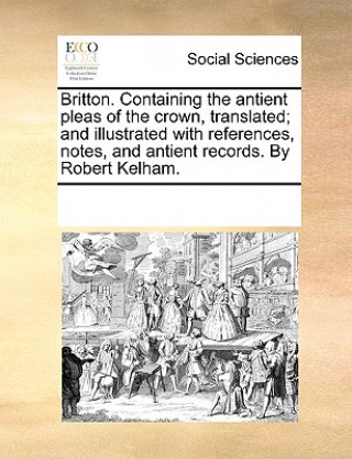Carte Britton. Containing the Antient Pleas of the Crown, Translated; And Illustrated with References, Notes, and Antient Records. by Robert Kelham. Multiple Contributors