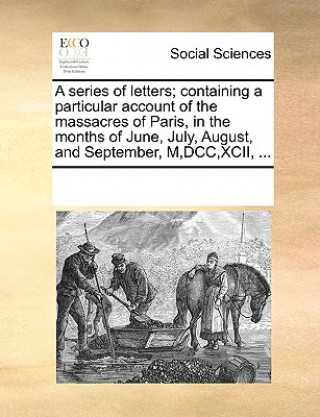 Книга Series of Letters; Containing a Particular Account of the Massacres of Paris, in the Months of June, July, August, and September, M, DCC, XCII, ... Multiple Contributors