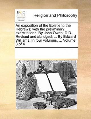 Kniha exposition of the Epistle to the Hebrews; with the preliminary exercitations. By John Owen, D.D. Revised and abridged; ... By Edward Williams. In four Multiple Contributors
