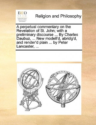 Kniha perpetual commentary on the Revelation of St. John; with a preliminary discourse ... By Charles Daubuz, ... New modell'd, abridg'd, and render'd plain Multiple Contributors