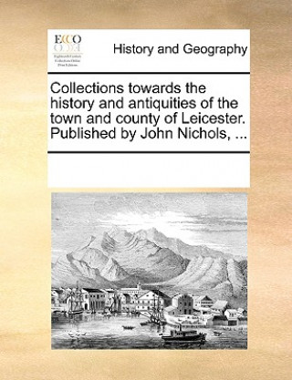 Kniha Collections Towards the History and Antiquities of the Town and County of Leicester. Published by John Nichols, ... Multiple Contributors