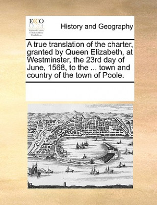 Książka True Translation of the Charter, Granted by Queen Elizabeth, at Westminster, the 23rd Day of June, 1568, to the ... Town and Country of the Town of Po Multiple Contributors