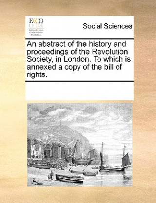 Carte Abstract of the History and Proceedings of the Revolution Society, in London. to Which Is Annexed a Copy of the Bill of Rights. Multiple Contributors