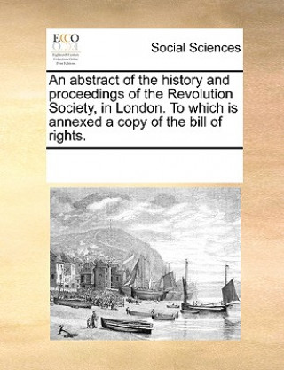 Livre Abstract of the History and Proceedings of the Revolution Society, in London. to Which Is Annexed a Copy of the Bill of Rights. Multiple Contributors